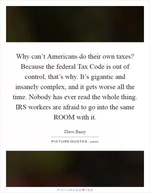 Why can’t Americans do their own taxes? Because the federal Tax Code is out of control, that’s why. It’s gigantic and insanely complex, and it gets worse all the time. Nobody has ever read the whole thing. IRS workers are afraid to go into the same ROOM with it Picture Quote #1