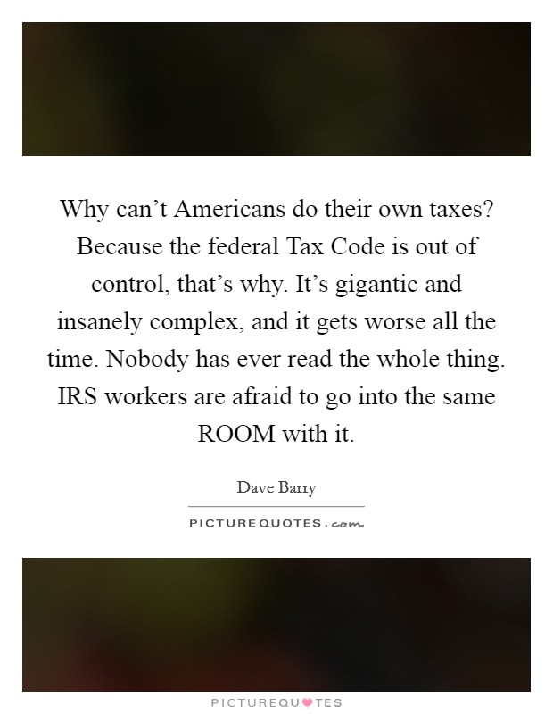 Why can't Americans do their own taxes? Because the federal Tax Code is out of control, that's why. It's gigantic and insanely complex, and it gets worse all the time. Nobody has ever read the whole thing. IRS workers are afraid to go into the same ROOM with it Picture Quote #1