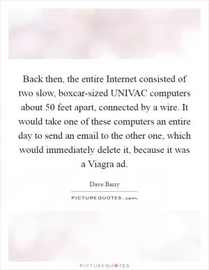 Back then, the entire Internet consisted of two slow, boxcar-sized UNIVAC computers about 50 feet apart, connected by a wire. It would take one of these computers an entire day to send an email to the other one, which would immediately delete it, because it was a Viagra ad Picture Quote #1