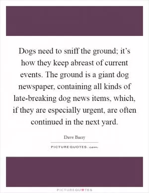 Dogs need to sniff the ground; it’s how they keep abreast of current events. The ground is a giant dog newspaper, containing all kinds of late-breaking dog news items, which, if they are especially urgent, are often continued in the next yard Picture Quote #1