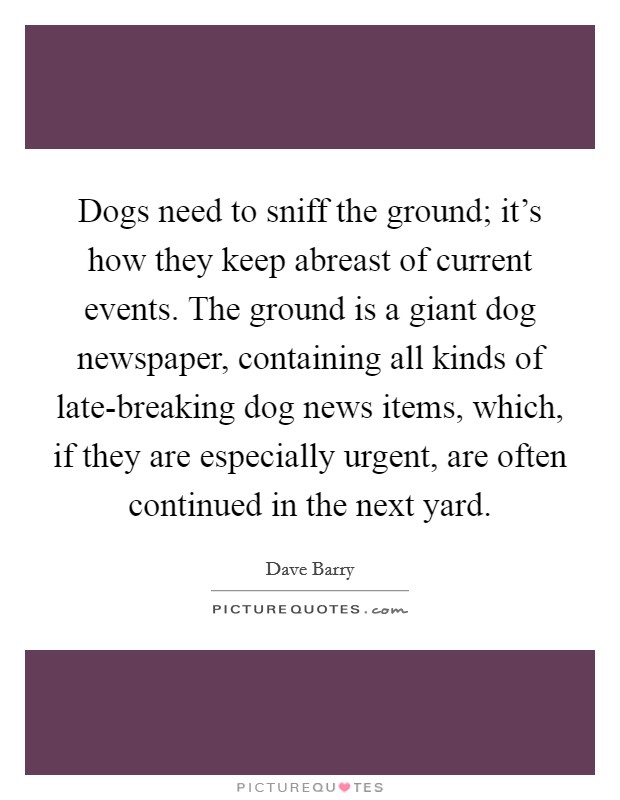 Dogs need to sniff the ground; it's how they keep abreast of current events. The ground is a giant dog newspaper, containing all kinds of late-breaking dog news items, which, if they are especially urgent, are often continued in the next yard Picture Quote #1