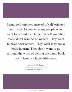 Being goal-oriented instead of self-oriented is crucial. I know so many people who want to be writers. But let me tell you, they really don’t want to be writers. They want to have been writers. They wish they had a book in print. They don’t want to go through the work of getting the damn book out. There is a huge difference Picture Quote #1