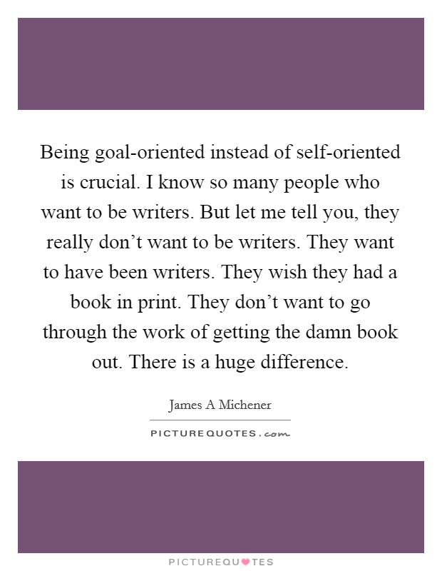 Being goal-oriented instead of self-oriented is crucial. I know so many people who want to be writers. But let me tell you, they really don't want to be writers. They want to have been writers. They wish they had a book in print. They don't want to go through the work of getting the damn book out. There is a huge difference Picture Quote #1
