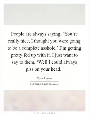 People are always saying, ‘You’re really nice, I thought you were going to be a complete asshole.’ I’m getting pretty fed up with it. I just want to say to them, ‘Well I could always piss on your head.’ Picture Quote #1
