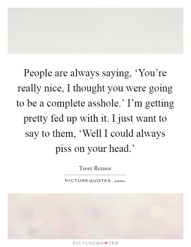 People are always saying, ‘You’re really nice, I thought you were going to be a complete asshole.’ I’m getting pretty fed up with it. I just want to say to them, ‘Well I could always piss on your head.’ Picture Quote #1
