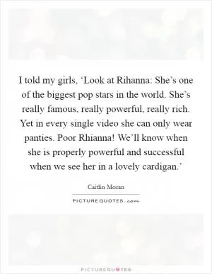 I told my girls, ‘Look at Rihanna: She’s one of the biggest pop stars in the world. She’s really famous, really powerful, really rich. Yet in every single video she can only wear panties. Poor Rhianna! We’ll know when she is properly powerful and successful when we see her in a lovely cardigan.’ Picture Quote #1