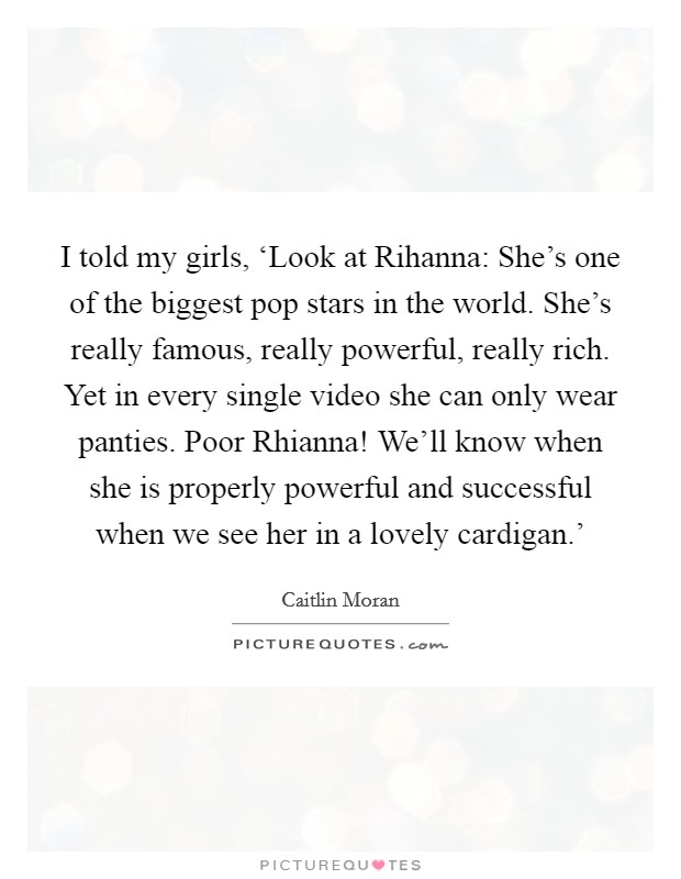 I told my girls, ‘Look at Rihanna: She's one of the biggest pop stars in the world. She's really famous, really powerful, really rich. Yet in every single video she can only wear panties. Poor Rhianna! We'll know when she is properly powerful and successful when we see her in a lovely cardigan.' Picture Quote #1