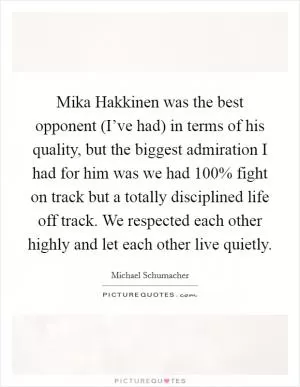 Mika Hakkinen was the best opponent (I’ve had) in terms of his quality, but the biggest admiration I had for him was we had 100% fight on track but a totally disciplined life off track. We respected each other highly and let each other live quietly Picture Quote #1