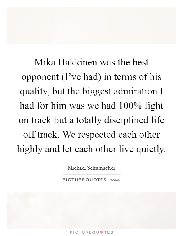 Mika Hakkinen was the best opponent (I've had) in terms of his quality, but the biggest admiration I had for him was we had 100% fight on track but a totally disciplined life off track. We respected each other highly and let each other live quietly Picture Quote #1