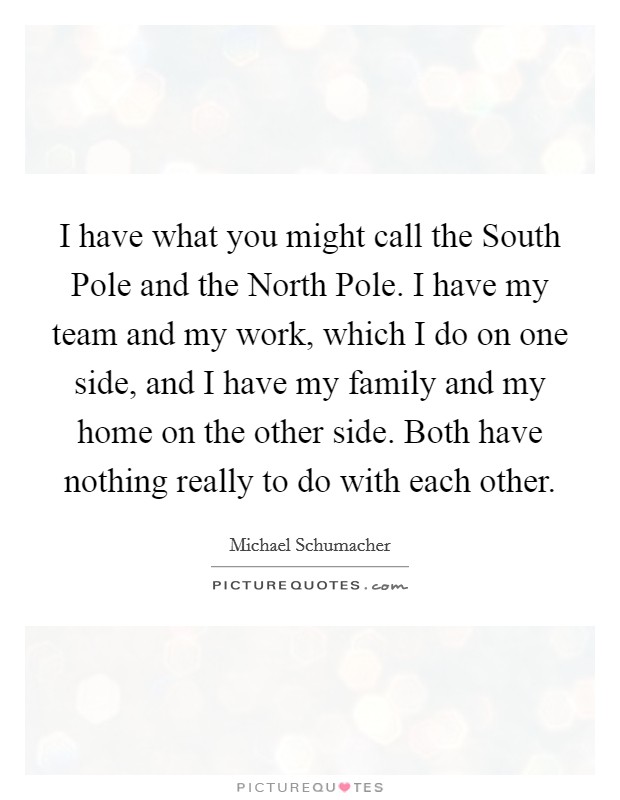 I have what you might call the South Pole and the North Pole. I have my team and my work, which I do on one side, and I have my family and my home on the other side. Both have nothing really to do with each other Picture Quote #1