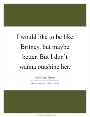 I would like to be like Britney, but maybe better. But I don’t wanna outshine her Picture Quote #1