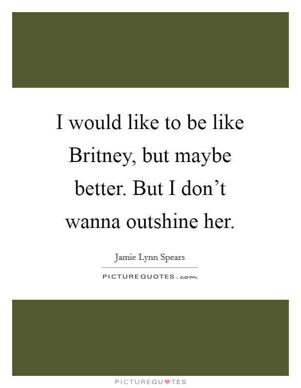 I would like to be like Britney, but maybe better. But I don't wanna outshine her Picture Quote #1