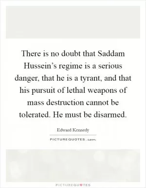 There is no doubt that Saddam Hussein’s regime is a serious danger, that he is a tyrant, and that his pursuit of lethal weapons of mass destruction cannot be tolerated. He must be disarmed Picture Quote #1