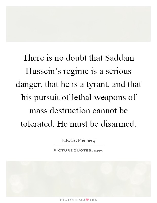 There is no doubt that Saddam Hussein's regime is a serious danger, that he is a tyrant, and that his pursuit of lethal weapons of mass destruction cannot be tolerated. He must be disarmed Picture Quote #1