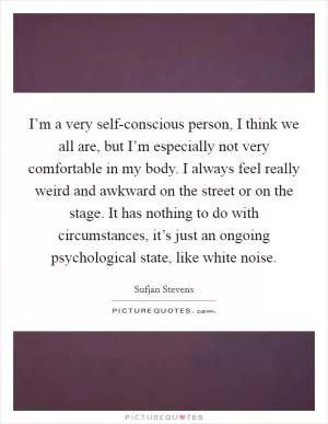 I’m a very self-conscious person, I think we all are, but I’m especially not very comfortable in my body. I always feel really weird and awkward on the street or on the stage. It has nothing to do with circumstances, it’s just an ongoing psychological state, like white noise Picture Quote #1