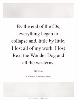By the end of the 50s, everything began to collapse and, little by little, I lost all of my work. I lost Rex, the Wonder Dog and all the westerns Picture Quote #1