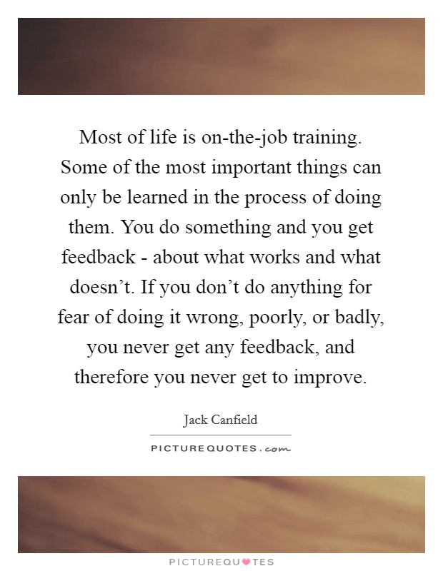 Most of life is on-the-job training. Some of the most important things can only be learned in the process of doing them. You do something and you get feedback - about what works and what doesn't. If you don't do anything for fear of doing it wrong, poorly, or badly, you never get any feedback, and therefore you never get to improve Picture Quote #1