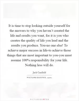 It is time to stop looking outside yourself for the answers to why you haven’t created the life and results you want, for it is you who creates the quality of life you lead and the results you produce. You-no one else! To achieve major success in life-to achieve those things that are most important to you-you must assume 100% responsibility for your life. Nothing less will do Picture Quote #1
