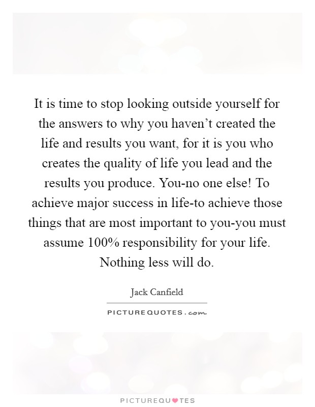 It is time to stop looking outside yourself for the answers to why you haven't created the life and results you want, for it is you who creates the quality of life you lead and the results you produce. You-no one else! To achieve major success in life-to achieve those things that are most important to you-you must assume 100% responsibility for your life. Nothing less will do Picture Quote #1