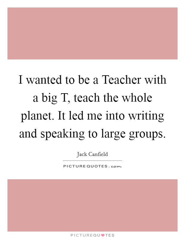 I wanted to be a Teacher with a big T, teach the whole planet. It led me into writing and speaking to large groups Picture Quote #1