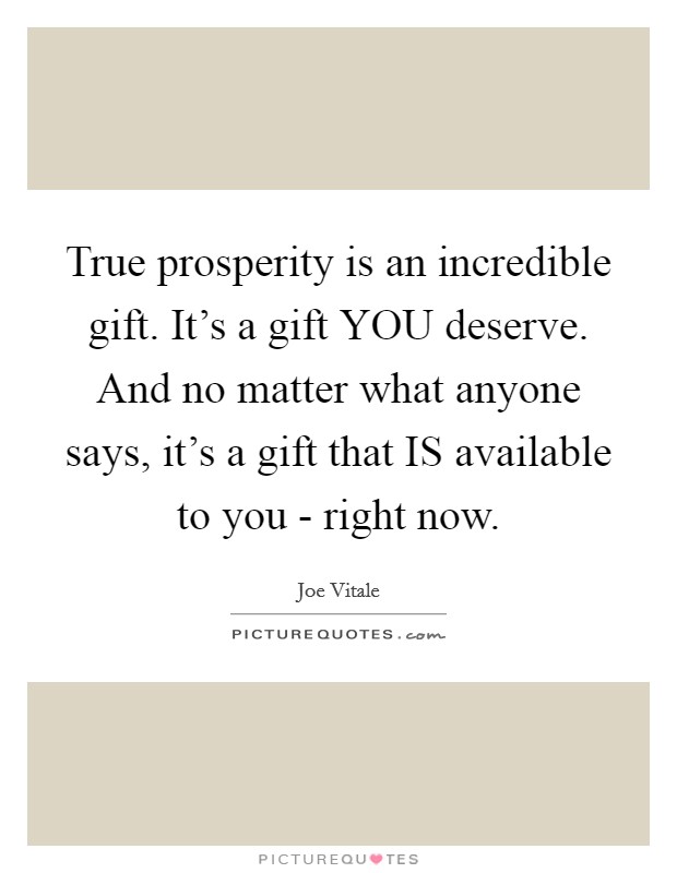 True prosperity is an incredible gift. It's a gift YOU deserve. And no matter what anyone says, it's a gift that IS available to you - right now Picture Quote #1
