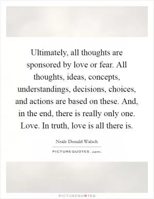 Ultimately, all thoughts are sponsored by love or fear. All thoughts, ideas, concepts, understandings, decisions, choices, and actions are based on these. And, in the end, there is really only one. Love. In truth, love is all there is Picture Quote #1