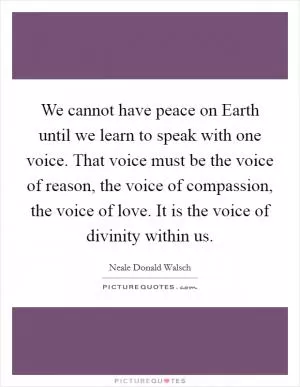 We cannot have peace on Earth until we learn to speak with one voice. That voice must be the voice of reason, the voice of compassion, the voice of love. It is the voice of divinity within us Picture Quote #1
