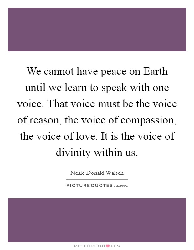We cannot have peace on Earth until we learn to speak with one voice. That voice must be the voice of reason, the voice of compassion, the voice of love. It is the voice of divinity within us Picture Quote #1