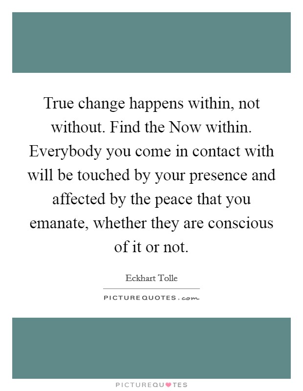 True change happens within, not without. Find the Now within. Everybody you come in contact with will be touched by your presence and affected by the peace that you emanate, whether they are conscious of it or not Picture Quote #1