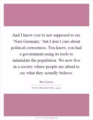 And I know you’re not supposed to say ‘Nazi Germany,’ but I don’t care about political correctness. You know, you had a government using its tools to intimidate the population. We now live in a society where people are afraid to say what they actually believe Picture Quote #1