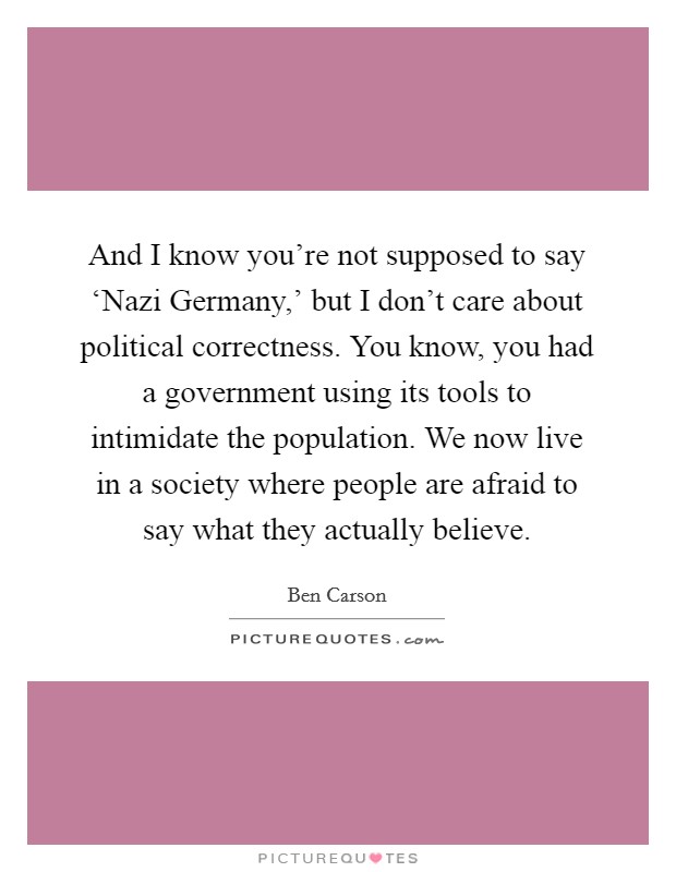 And I know you're not supposed to say ‘Nazi Germany,' but I don't care about political correctness. You know, you had a government using its tools to intimidate the population. We now live in a society where people are afraid to say what they actually believe Picture Quote #1
