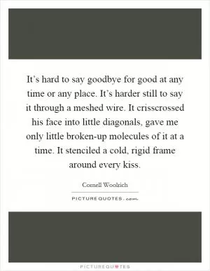 It’s hard to say goodbye for good at any time or any place. It’s harder still to say it through a meshed wire. It crisscrossed his face into little diagonals, gave me only little broken-up molecules of it at a time. It stenciled a cold, rigid frame around every kiss Picture Quote #1
