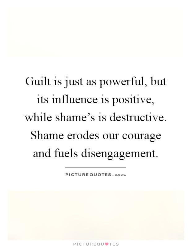 Guilt is just as powerful, but its influence is positive, while shame's is destructive. Shame erodes our courage and fuels disengagement Picture Quote #1