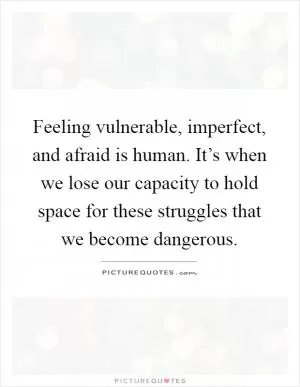 Feeling vulnerable, imperfect, and afraid is human. It’s when we lose our capacity to hold space for these struggles that we become dangerous Picture Quote #1