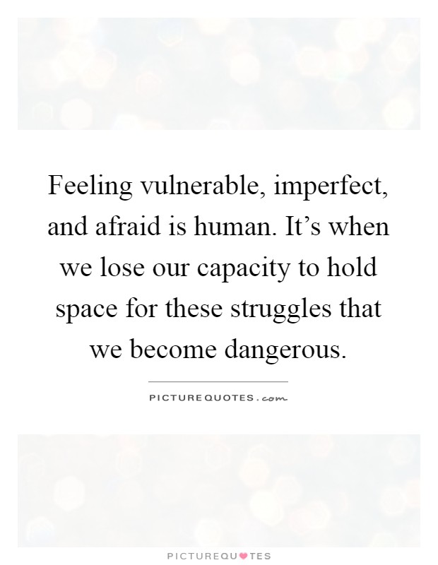 Feeling vulnerable, imperfect, and afraid is human. It's when we lose our capacity to hold space for these struggles that we become dangerous Picture Quote #1