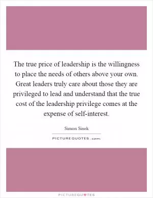 The true price of leadership is the willingness to place the needs of others above your own. Great leaders truly care about those they are privileged to lead and understand that the true cost of the leadership privilege comes at the expense of self-interest Picture Quote #1