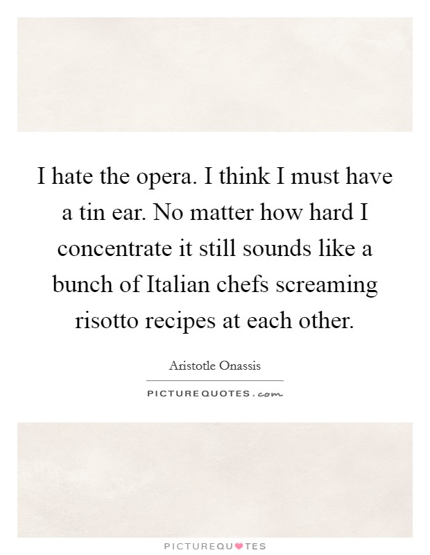 I hate the opera. I think I must have a tin ear. No matter how hard I concentrate it still sounds like a bunch of Italian chefs screaming risotto recipes at each other Picture Quote #1