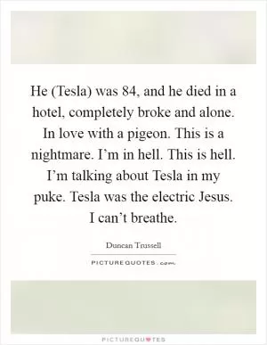 He (Tesla) was 84, and he died in a hotel, completely broke and alone. In love with a pigeon. This is a nightmare. I’m in hell. This is hell. I’m talking about Tesla in my puke. Tesla was the electric Jesus. I can’t breathe Picture Quote #1
