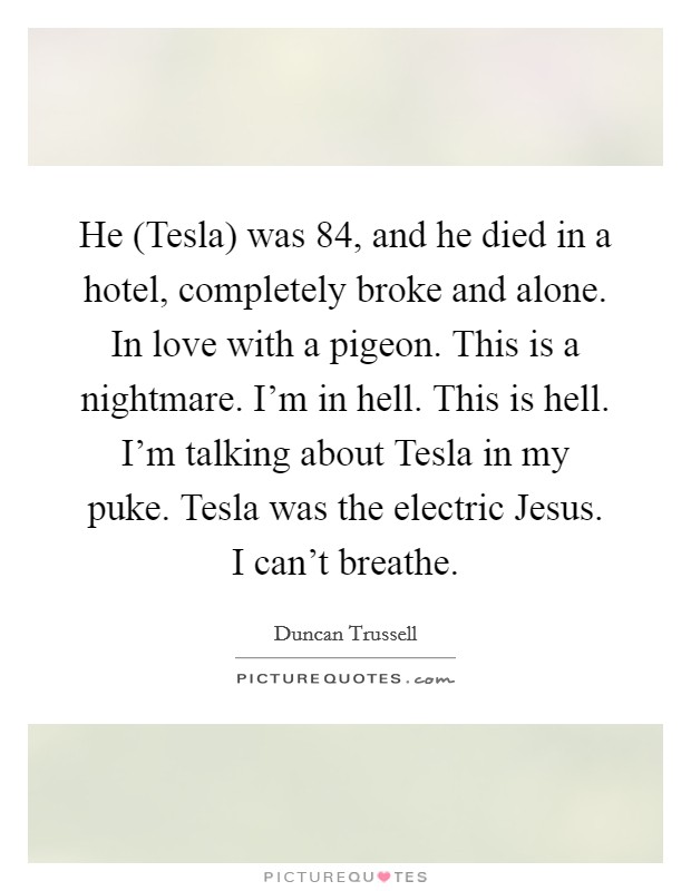 He (Tesla) was 84, and he died in a hotel, completely broke and alone. In love with a pigeon. This is a nightmare. I'm in hell. This is hell. I'm talking about Tesla in my puke. Tesla was the electric Jesus. I can't breathe Picture Quote #1