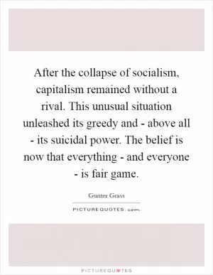 After the collapse of socialism, capitalism remained without a rival. This unusual situation unleashed its greedy and - above all - its suicidal power. The belief is now that everything - and everyone - is fair game Picture Quote #1