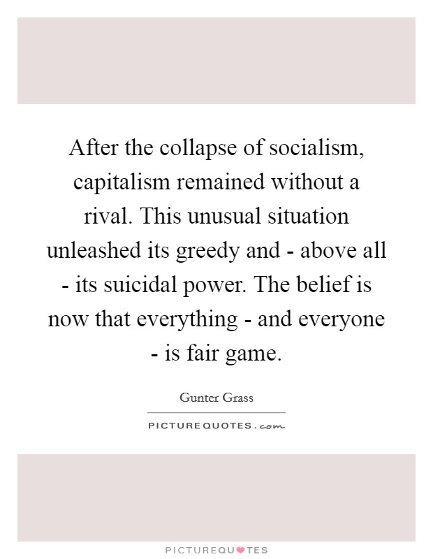 After the collapse of socialism, capitalism remained without a rival. This unusual situation unleashed its greedy and - above all - its suicidal power. The belief is now that everything - and everyone - is fair game Picture Quote #1