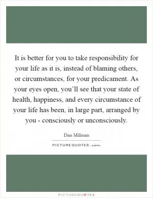 It is better for you to take responsibility for your life as it is, instead of blaming others, or circumstances, for your predicament. As your eyes open, you’ll see that your state of health, happiness, and every circumstance of your life has been, in large part, arranged by you - consciously or unconsciously Picture Quote #1
