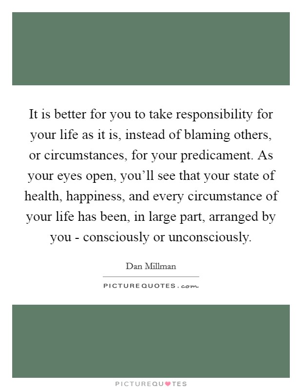 It is better for you to take responsibility for your life as it is, instead of blaming others, or circumstances, for your predicament. As your eyes open, you'll see that your state of health, happiness, and every circumstance of your life has been, in large part, arranged by you - consciously or unconsciously Picture Quote #1