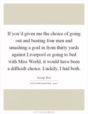If you’d given me the choice of going out and beating four men and smashing a goal in from thirty yards against Liverpool or going to bed with Miss World, it would have been a difficult choice. Luckily, I had both Picture Quote #1