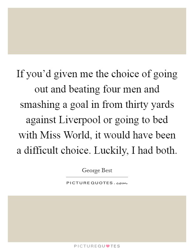 If you'd given me the choice of going out and beating four men and smashing a goal in from thirty yards against Liverpool or going to bed with Miss World, it would have been a difficult choice. Luckily, I had both Picture Quote #1