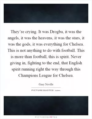 They’re crying. It was Drogba, it was the angels, it was the heavens, it was the stars, it was the gods, it was everything for Chelsea. This is not anything to do with football. This is more than football, this is spirit. Never giving in, fighting to the end, that English spirit running right the way through this Champions League for Chelsea Picture Quote #1