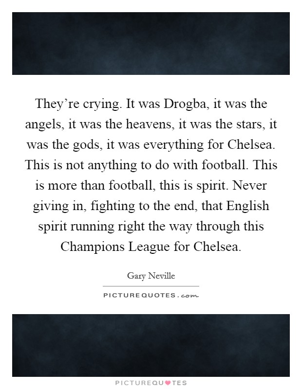 They're crying. It was Drogba, it was the angels, it was the heavens, it was the stars, it was the gods, it was everything for Chelsea. This is not anything to do with football. This is more than football, this is spirit. Never giving in, fighting to the end, that English spirit running right the way through this Champions League for Chelsea Picture Quote #1