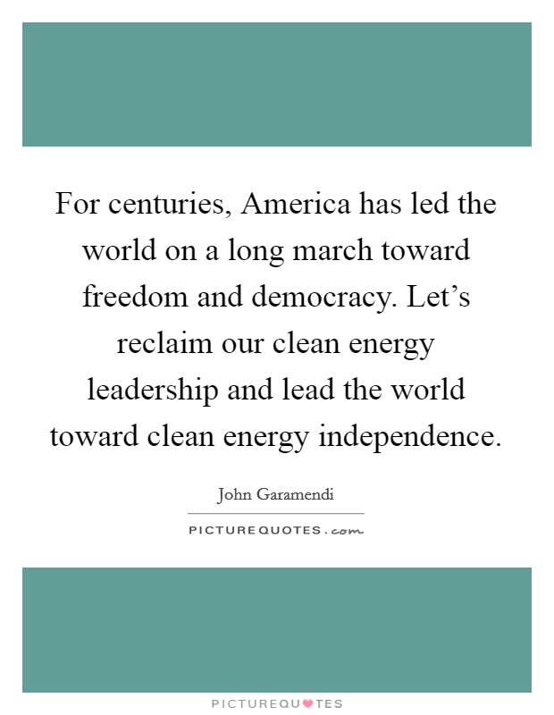For centuries, America has led the world on a long march toward freedom and democracy. Let's reclaim our clean energy leadership and lead the world toward clean energy independence Picture Quote #1