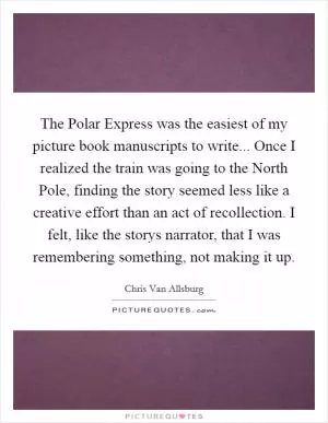 The Polar Express was the easiest of my picture book manuscripts to write... Once I realized the train was going to the North Pole, finding the story seemed less like a creative effort than an act of recollection. I felt, like the storys narrator, that I was remembering something, not making it up Picture Quote #1