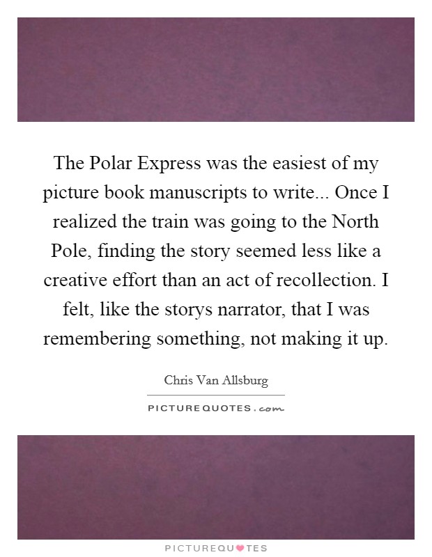 The Polar Express was the easiest of my picture book manuscripts to write... Once I realized the train was going to the North Pole, finding the story seemed less like a creative effort than an act of recollection. I felt, like the storys narrator, that I was remembering something, not making it up Picture Quote #1